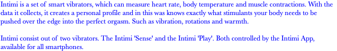 Intimi is a set of smart vibrators, which can measure heart rate, body temperature and muscle contractions. With the data it collects, it creates a personal profile and in this was knows exactly what stimulants your body needs to be pushed over the edge into the perfect orgasm. Such as vibration, rotations and warmth. Intimi consist out of two vibrators. The Intimi 'Sense' and the Intimi 'Play'. Both controlled by the Intimi App, available for all smartphones.