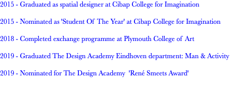 2015 - Graduated as spatial designer at Cibap College for Imagination 2015 - Nominated as 'Student Of The Year' at Cibap College for Imagination 2018 - Completed exchange programme at Plymouth College of Art 2019 - Graduated The Design Academy Eindhoven department: Man & Activity 2019 - Nominated for The Design Academy 'René Smeets Award' 