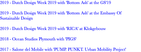 2019 - Dutch Design Week 2019 with 'Bottom Ash' at the GS'19 2019 - Dutch Design Week 2019 with 'Bottom Ash' at the Embassy Of Sustainable Design 2019 - Dutch Design Week 2019 with 'RICA' at Klokgebouw 2018 - Ocean Studios Plymouth with 'PIGS' 2017 - Salone del Mobile with 'PUMP. PUNKT. Urban Mobility Project'